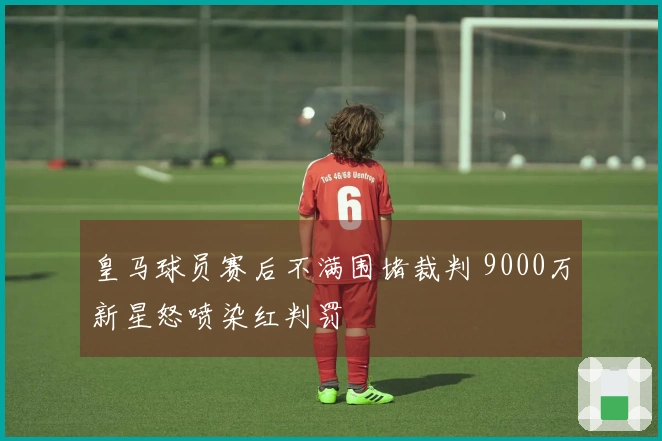 皇马球员赛后不满围堵裁判 9000万新星怒喷染红判罚