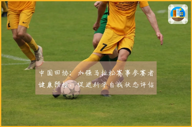 中国田协：加强马拉松赛事参赛者健康预检，促进科学自我状态评估