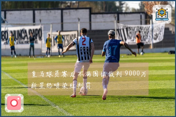 皇马球员赛后不满围堵裁判 9000万新星怒喷染红判罚