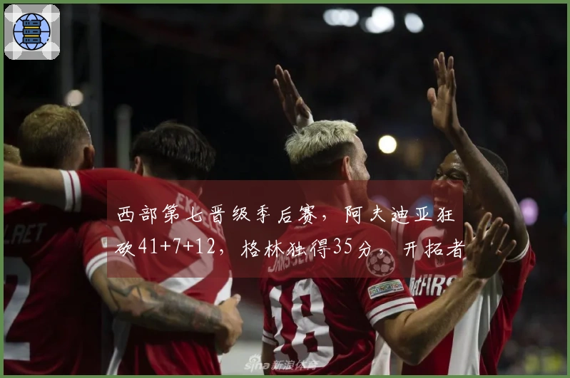 西部第七晋级季后赛，阿夫迪亚狂砍41+7+12，格林独得35分，开拓者114-110战胜太阳