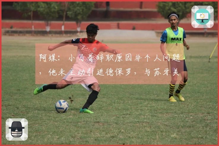 阿媒：小马哥辞职原因非个人问题，他未主动引进德保罗，与苏牙关系紧张