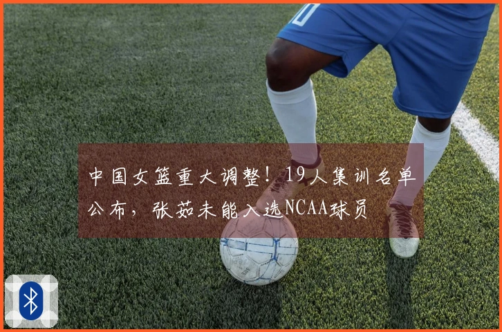 中国女篮重大调整！19人集训名单公布，张茹未能入选NCAA球员