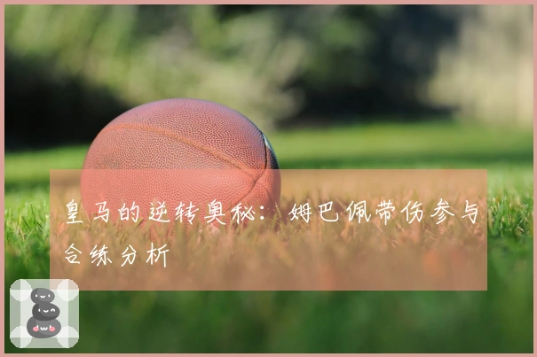 皇马的逆转奥秘：姆巴佩带伤参与合练分析