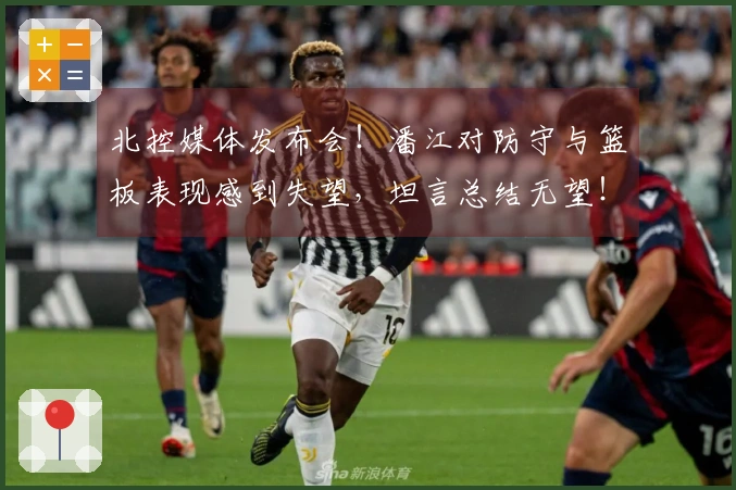 北控媒体发布会！潘江对防守与篮板表现感到失望，坦言总结无望！