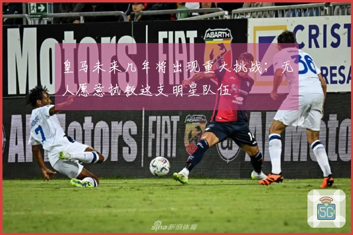 皇马未来几年将出现重大挑战；无人愿意执教这支明星队伍