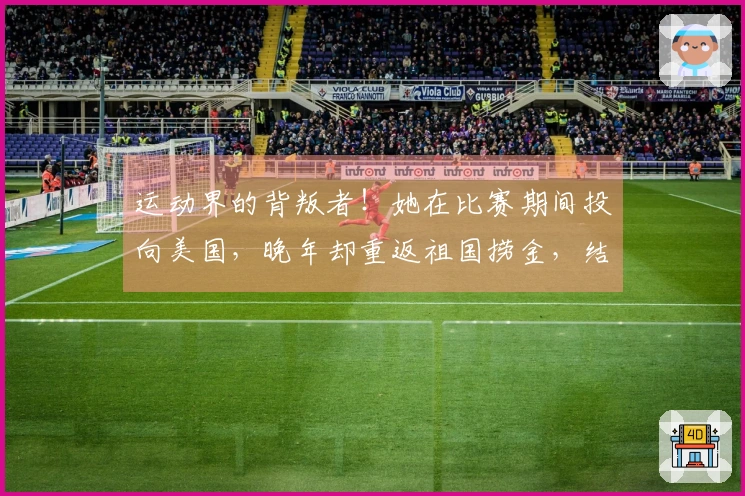 运动界的背叛者！她在比赛期间投向美国，晚年却重返祖国捞金，结局令人舒心