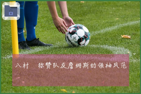 八村塁称赞队友詹姆斯的领袖风范