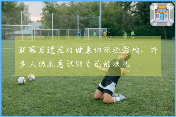 新冠后遗症对健康的深远影响，许多人仍未意识到自己的状况