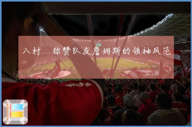 八村塁称赞队友詹姆斯的领袖风范