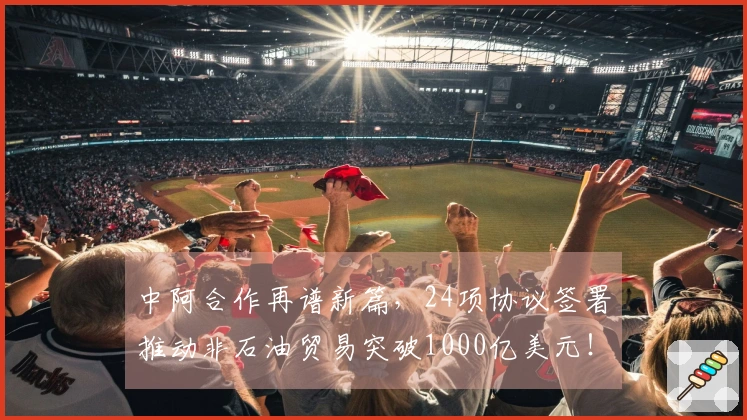 中阿合作再谱新篇，24项协议签署推动非石油贸易突破1000亿美元！
