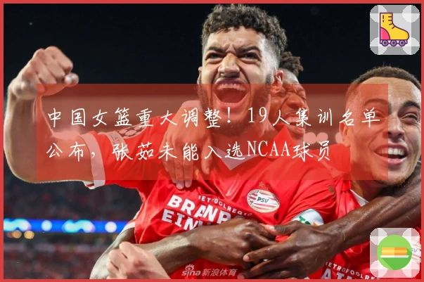 中国女篮重大调整！19人集训名单公布，张茹未能入选NCAA球员