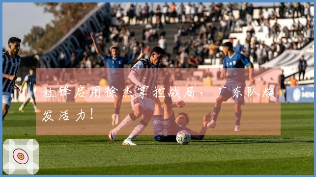 杜锋启用徐杰掌控战局，广东队焕发活力！