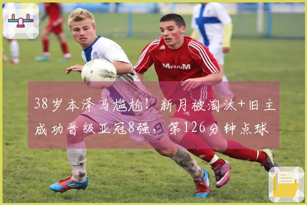 38岁本泽马尴尬！新月被淘汰+旧主成功晋级亚冠8强，第126分钟点球绝杀