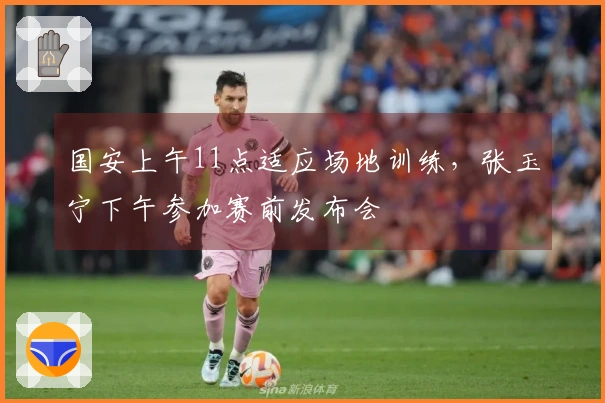 国安上午11点适应场地训练，张玉宁下午参加赛前发布会