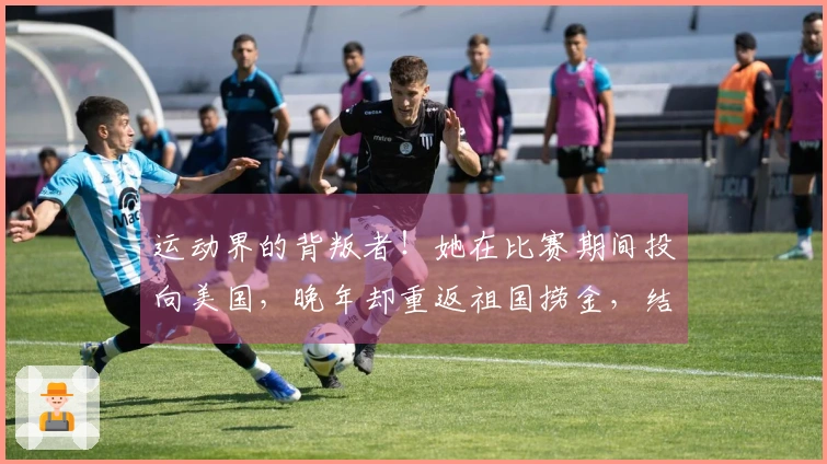 运动界的背叛者！她在比赛期间投向美国，晚年却重返祖国捞金，结局令人舒心