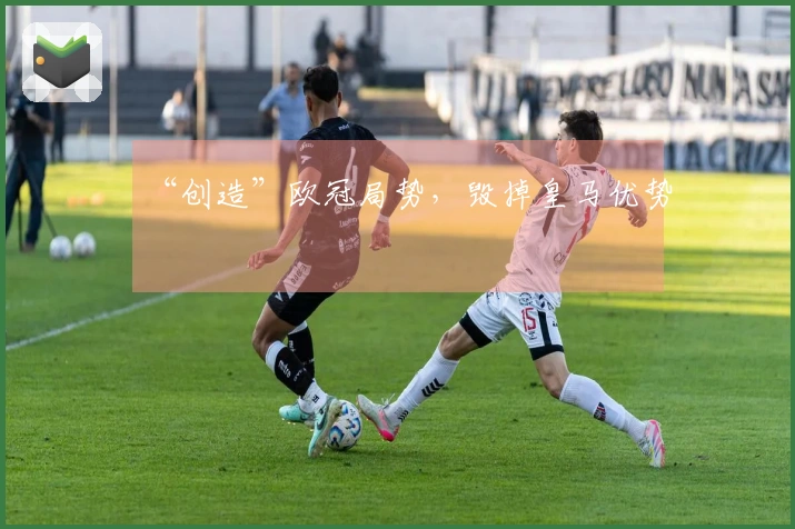 “创造”欧冠局势，毁掉皇马优势