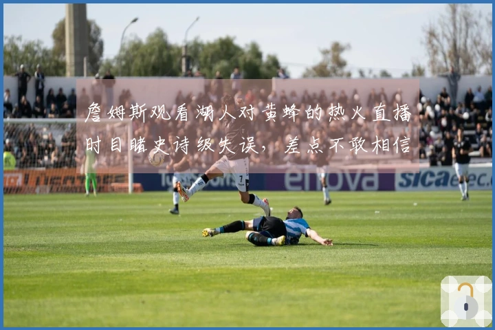 詹姆斯观看湖人对黄蜂的热火直播时目睹史诗级失误，差点不敢相信自己的眼睛