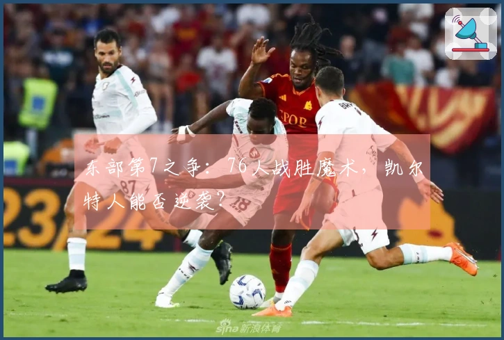 东部第7之争：76人战胜魔术，凯尔特人能否逆袭？