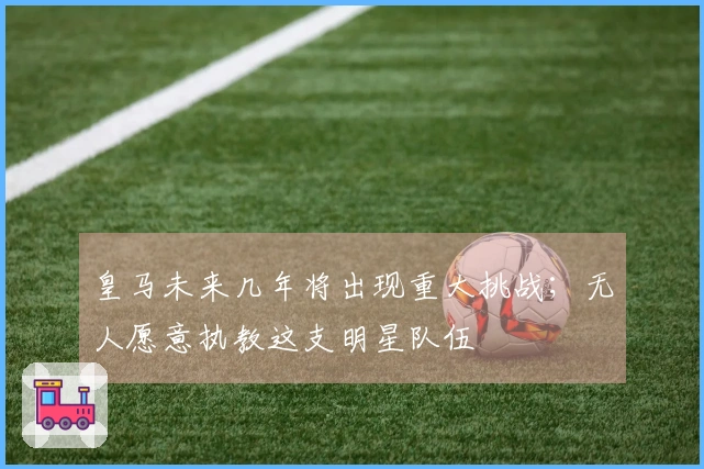 皇马未来几年将出现重大挑战；无人愿意执教这支明星队伍