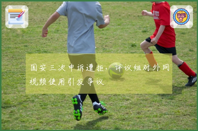 国安三次申诉遭拒，评议组对外网视频使用引发争议