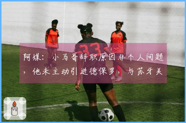 阿媒：小马哥辞职原因非个人问题，他未主动引进德保罗，与苏牙关系紧张