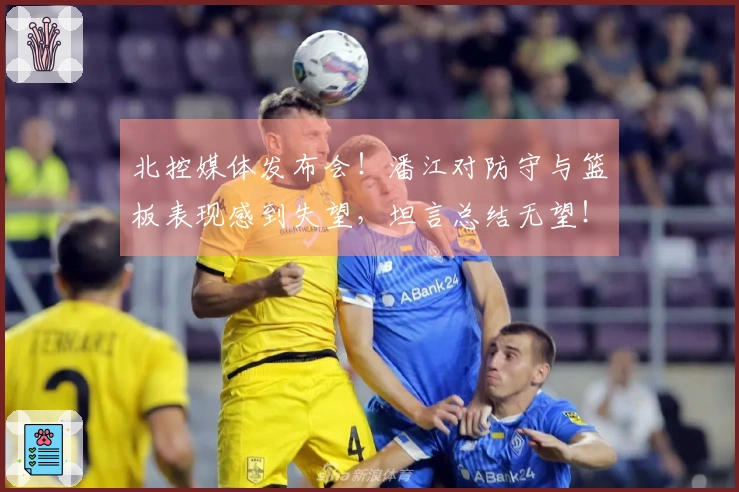 北控媒体发布会！潘江对防守与篮板表现感到失望，坦言总结无望！