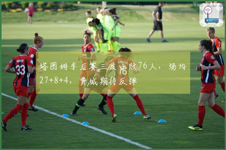 塔图姆季后赛三度击败76人，场均27+8+4，费城期待反弹
